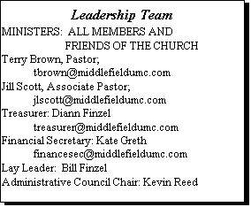 Text Box: Leadership Team

MINISTERS:  ALL MEMBERS AND 
                        FRIENDS OF THE CHURCH
Terry Brown, Pastor; 
	tbrown@middlefieldumc.com
Jill Scott, Associate Pastor; 
	jlscott@middlefieldumc.com
Treasurer: Diann Finzel
	treasurer@middlefieldumc.com
Financial Secretary: Kate Greth
	financesec@middlefieldumc.com
Lay Leader:  Bill Finzel
Administrative Council Chair: Kevin Reed
